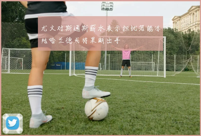 尤文对斯通斯薪水表示担忧若能冻结哈兰德或将果断出手