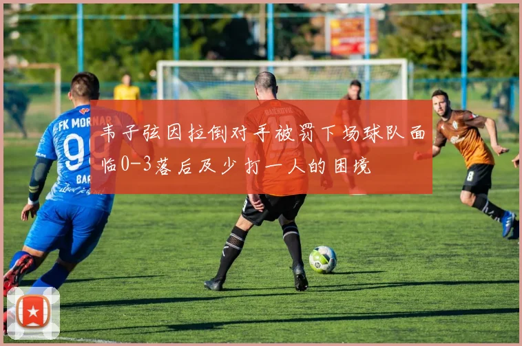 韦子弦因拉倒对手被罚下场球队面临0-3落后及少打一人的困境