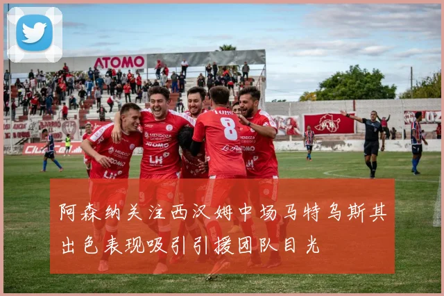阿森纳关注西汉姆中场马特乌斯其出色表现吸引引援团队目光
