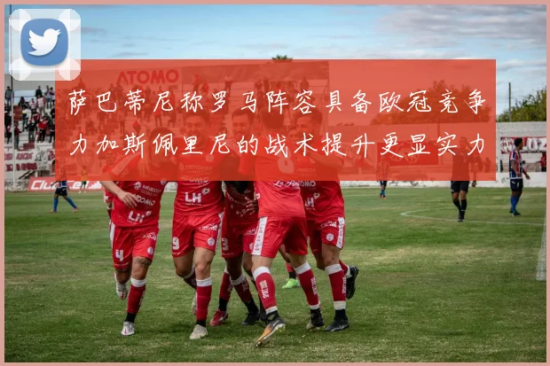 萨巴蒂尼称罗马阵容具备欧冠竞争力加斯佩里尼的战术提升更显实力