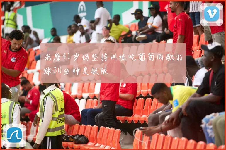 老詹41岁仍坚持训练吃葡萄间歇打球30分钟是极限