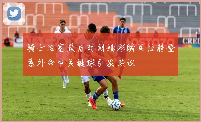 骑士活塞最后时刻精彩瞬间拉胯登意外命中关键球引发热议