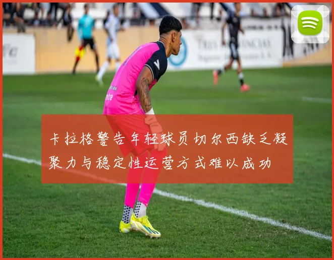 卡拉格警告年轻球员切尔西缺乏凝聚力与稳定性运营方式难以成功
