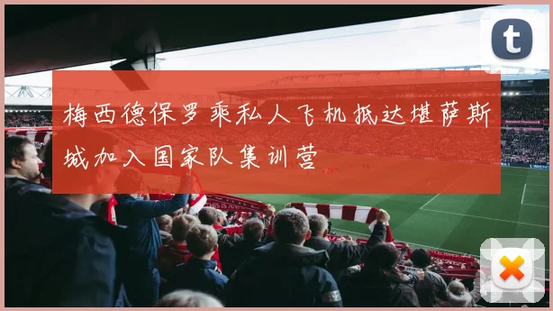 梅西德保罗乘私人飞机抵达堪萨斯城加入国家队集训营
