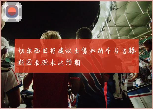 切尔西旧将建议出售加纳乔与吉滕斯因表现未达预期