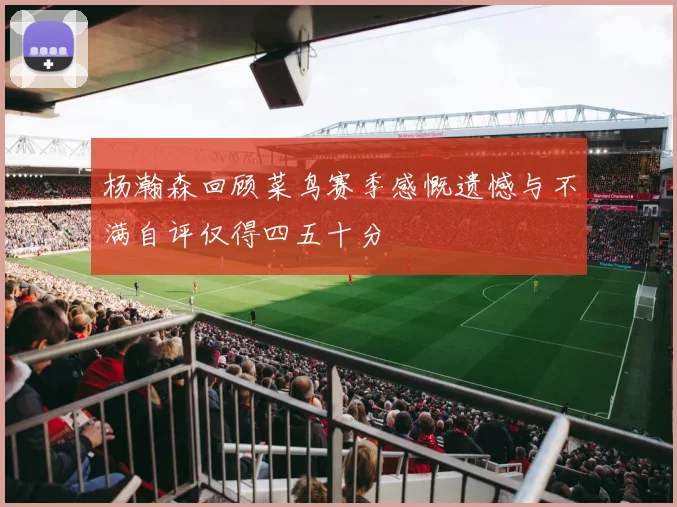 杨瀚森回顾菜鸟赛季感慨遗憾与不满自评仅得四五十分