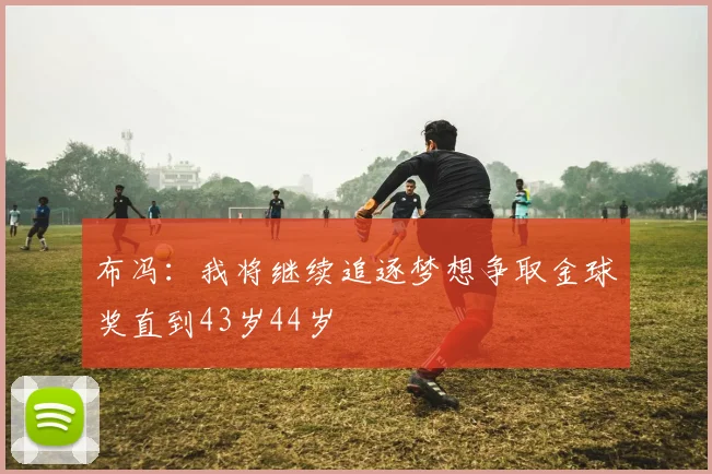 布冯：我将继续追逐梦想争取金球奖直到43岁44岁